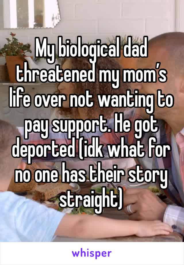 My biological dad threatened my mom’s life over not wanting to pay support. He got deported (idk what for no one has their story straight)