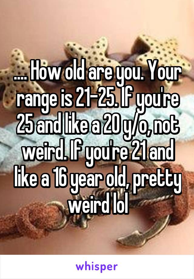 .... How old are you. Your range is 21-25. If you're 25 and like a 20 y/o, not weird. If you're 21 and like a 16 year old, pretty weird lol