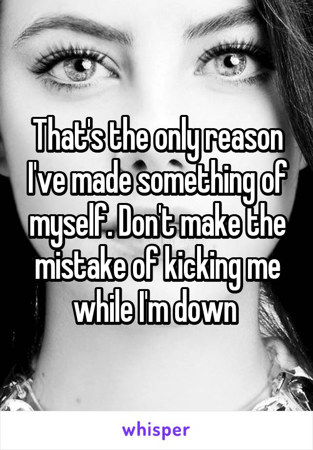 That's the only reason I've made something of myself. Don't make the mistake of kicking me while I'm down 