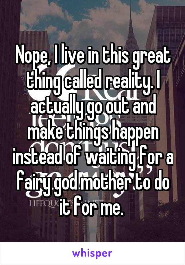 Nope, I live in this great thing called reality. I actually go out and make things happen instead of waiting for a fairy god mother to do it for me. 