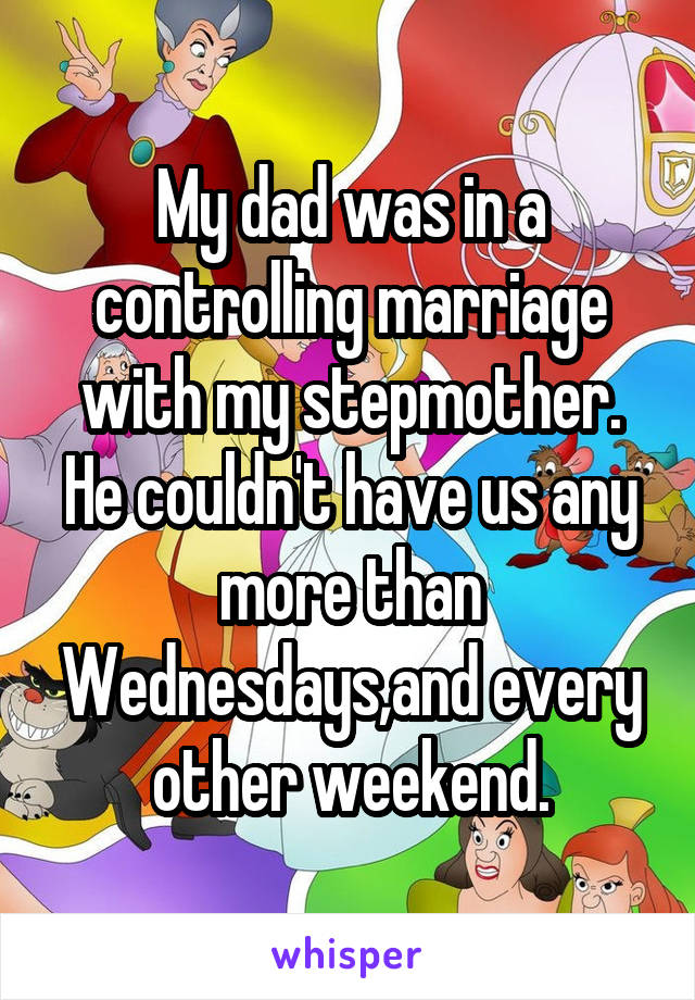 My dad was in a controlling marriage with my stepmother. He couldn't have us any more than Wednesdays,and every other weekend.