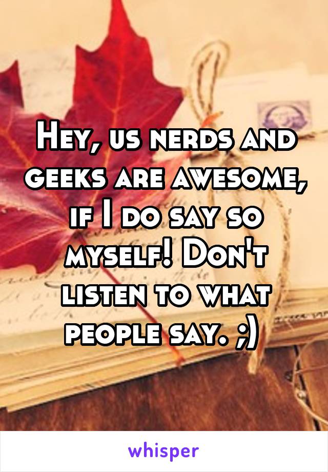 Hey, us nerds and geeks are awesome, if I do say so myself! Don't listen to what people say. ;) 