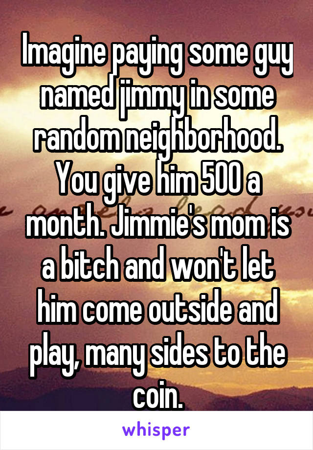 Imagine paying some guy named jimmy in some random neighborhood. You give him 500 a month. Jimmie's mom is a bitch and won't let him come outside and play, many sides to the coin.