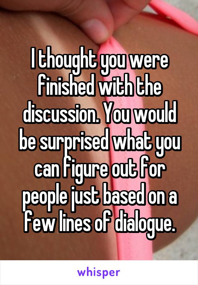 I thought you were finished with the discussion. You would be surprised what you can figure out for people just based on a few lines of dialogue.