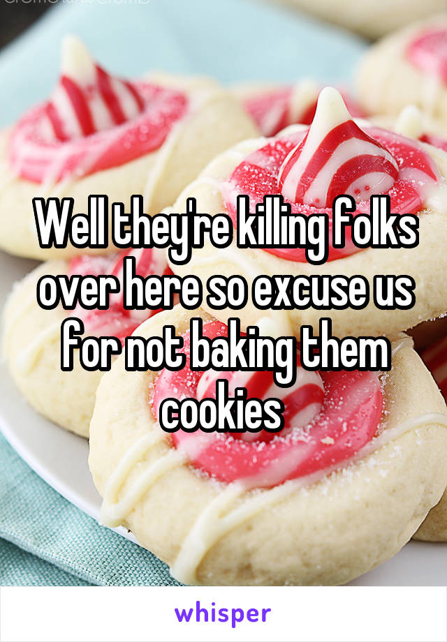 Well they're killing folks over here so excuse us for not baking them cookies 