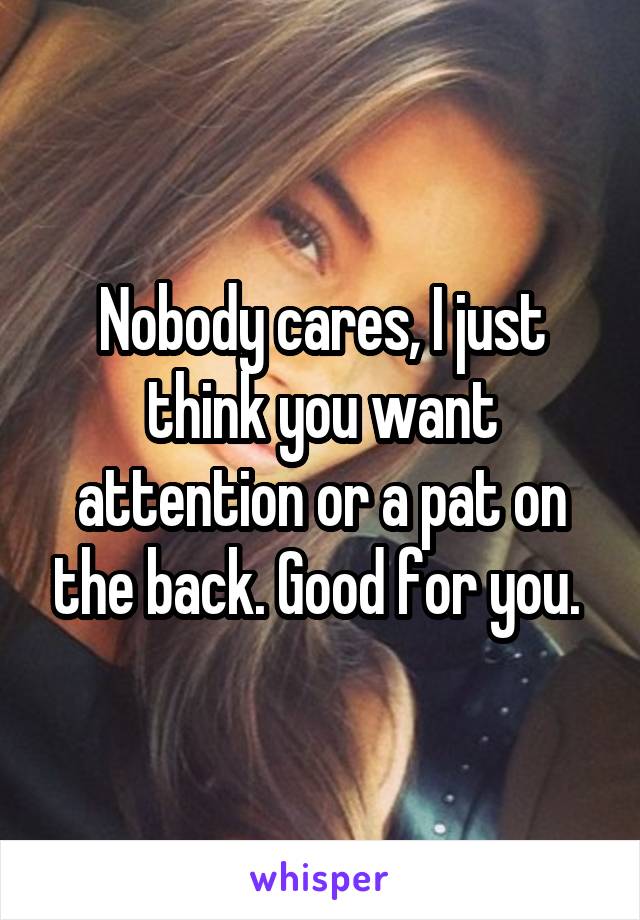 Nobody cares, I just think you want attention or a pat on the back. Good for you. 