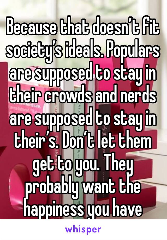 Because that doesn’t fit society’s ideals. Populars are supposed to stay in their crowds and nerds are supposed to stay in their’s. Don’t let them get to you. They probably want the happiness you have