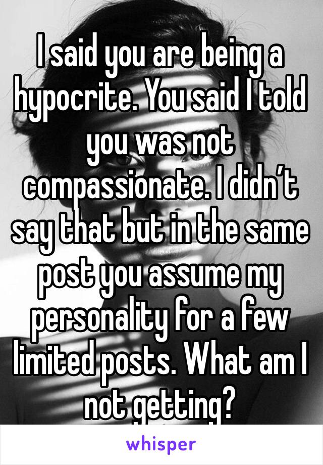 I said you are being a hypocrite. You said I told you was not compassionate. I didn’t say that but in the same post you assume my personality for a few limited posts. What am I not getting?