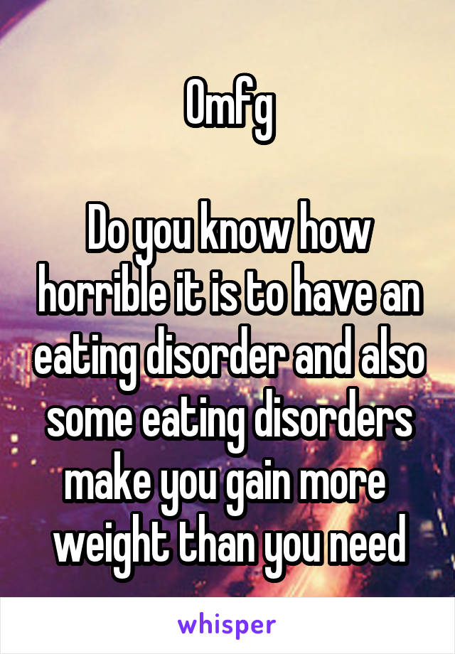 Omfg

Do you know how horrible it is to have an eating disorder and also some eating disorders make you gain more 
weight than you need