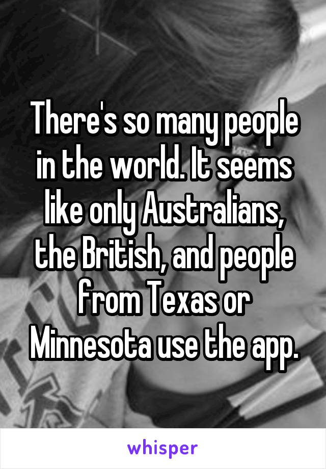 There's so many people in the world. It seems like only Australians, the British, and people from Texas or Minnesota use the app.