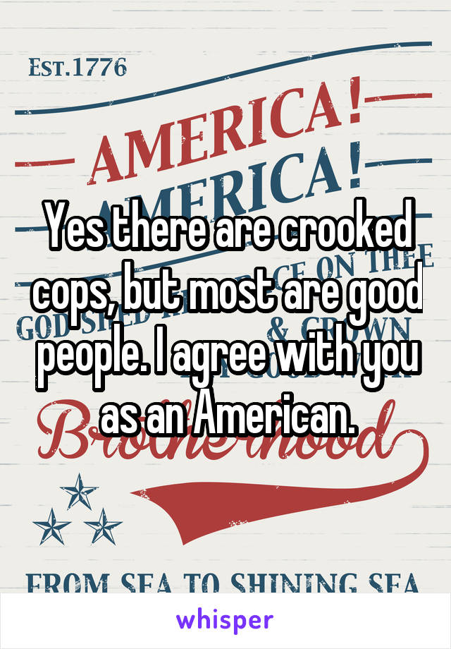 Yes there are crooked cops, but most are good people. I agree with you as an American.