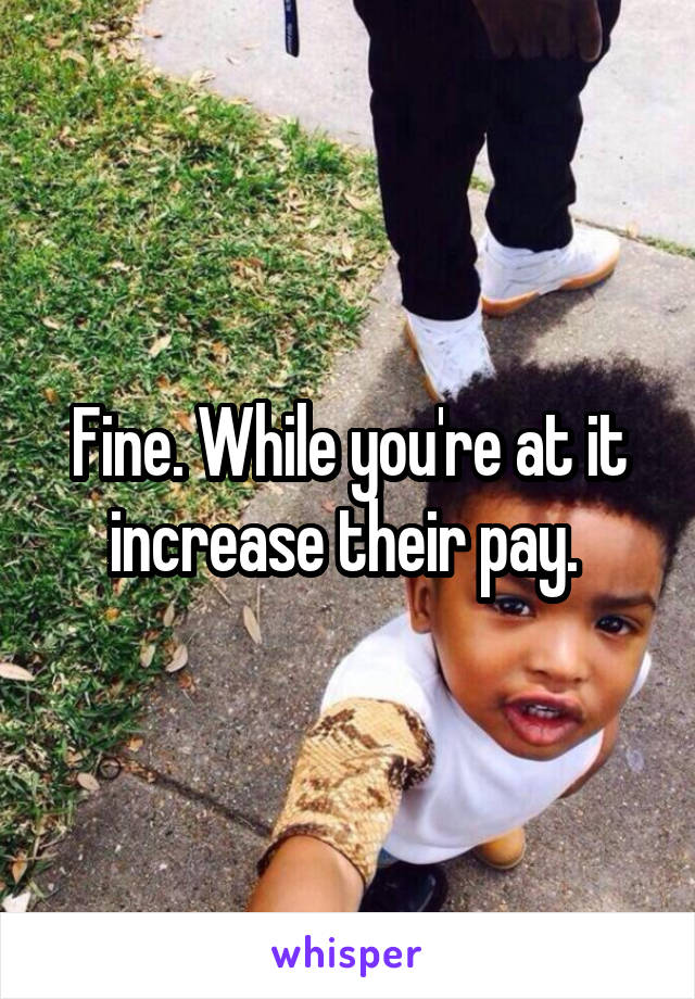 Fine. While you're at it increase their pay. 