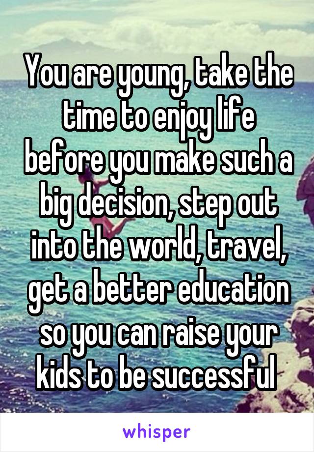 You are young, take the time to enjoy life before you make such a big decision, step out into the world, travel, get a better education so you can raise your kids to be successful 