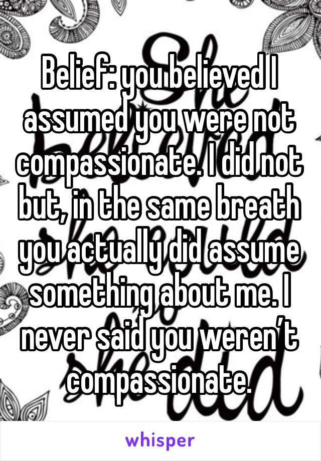 Belief: you believed I assumed you were not compassionate. I did not but, in the same breath you actually did assume something about me. I never said you weren’t compassionate.