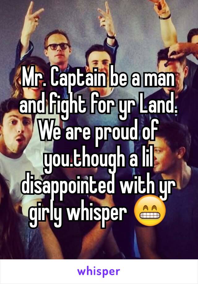 Mr. Captain be a man and fight for yr Land. We are proud of you.though a lil disappointed with yr girly whisper 😁