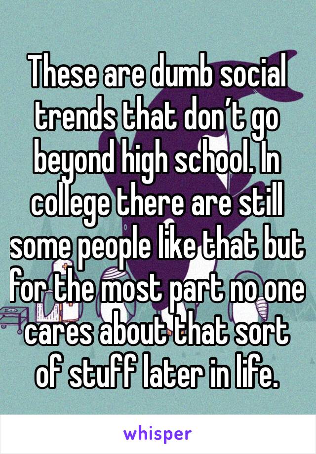 These are dumb social trends that don’t go beyond high school. In college there are still some people like that but for the most part no one cares about that sort of stuff later in life.