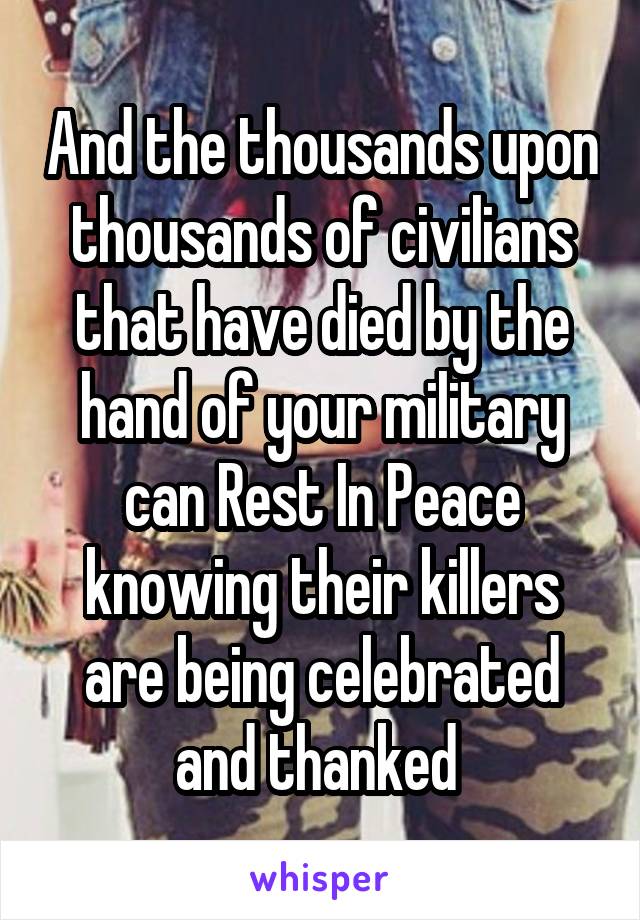 And the thousands upon thousands of civilians that have died by the hand of your military can Rest In Peace knowing their killers are being celebrated and thanked 