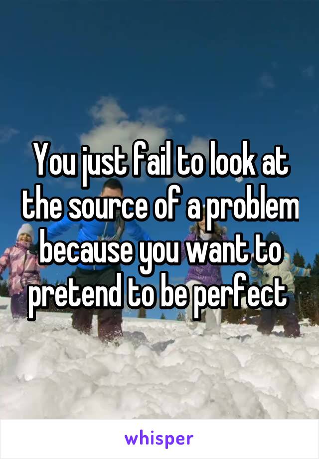 You just fail to look at the source of a problem because you want to pretend to be perfect 