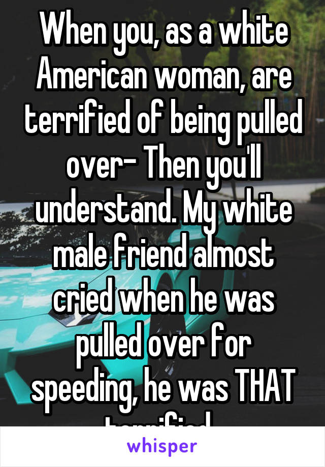 When you, as a white American woman, are terrified of being pulled over- Then you'll understand. My white male friend almost cried when he was pulled over for speeding, he was THAT terrified. 