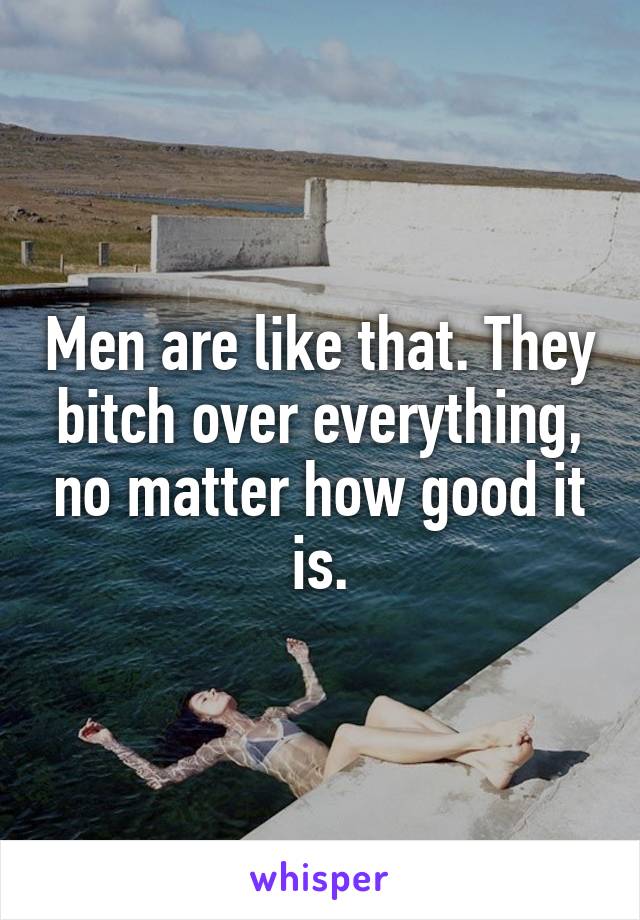Men are like that. They bitch over everything, no matter how good it is.