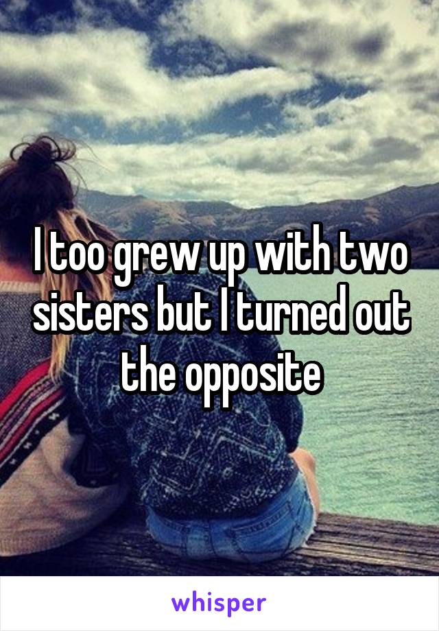 I too grew up with two sisters but I turned out the opposite