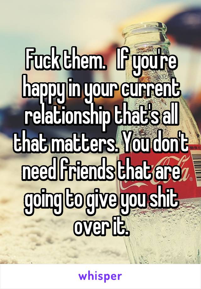 Fuck them.   If you're happy in your current relationship that's all that matters. You don't need friends that are going to give you shit over it.