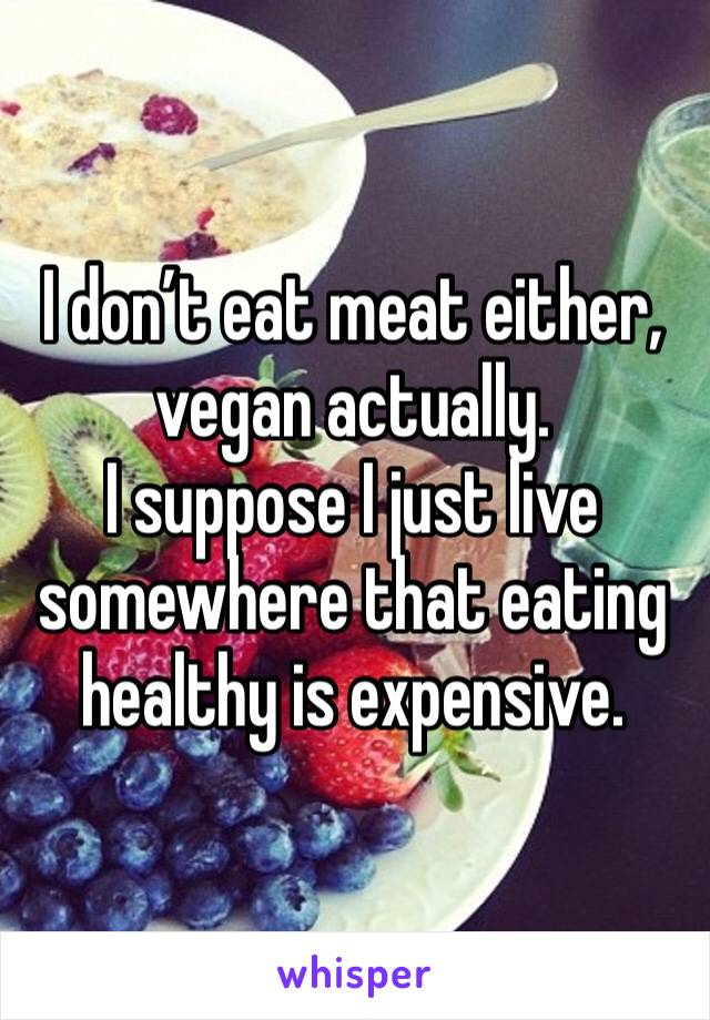 I don’t eat meat either, vegan actually. 
I suppose I just live somewhere that eating healthy is expensive. 