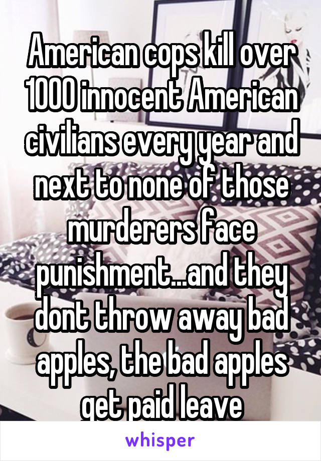 American cops kill over 1000 innocent American civilians every year and next to none of those murderers face punishment...and they dont throw away bad apples, the bad apples get paid leave