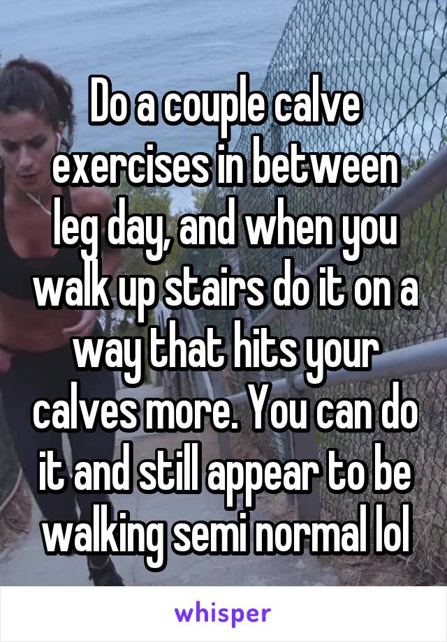 Do a couple calve exercises in between leg day, and when you walk up stairs do it on a way that hits your calves more. You can do it and still appear to be walking semi normal lol