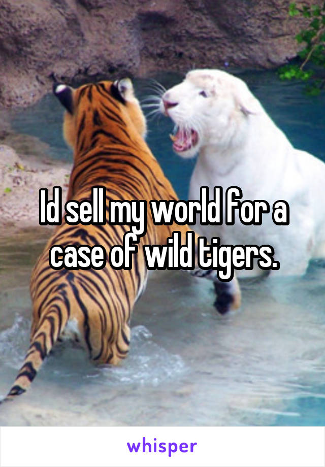 Id sell my world for a case of wild tigers.