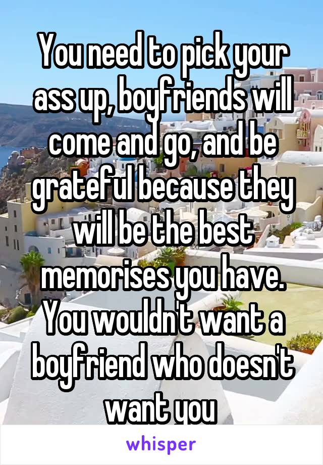 You need to pick your ass up, boyfriends will come and go, and be grateful because they will be the best memorises you have. You wouldn't want a boyfriend who doesn't want you 