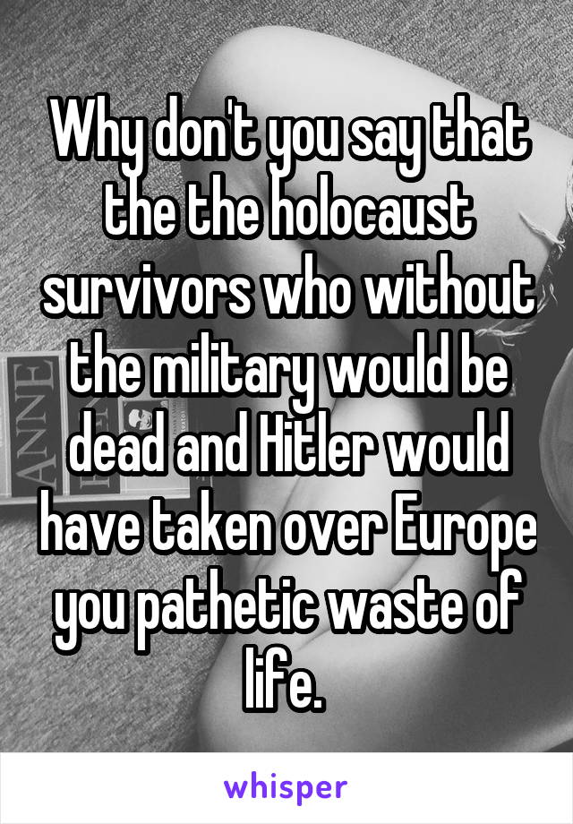 Why don't you say that the the holocaust survivors who without the military would be dead and Hitler would have taken over Europe you pathetic waste of life. 