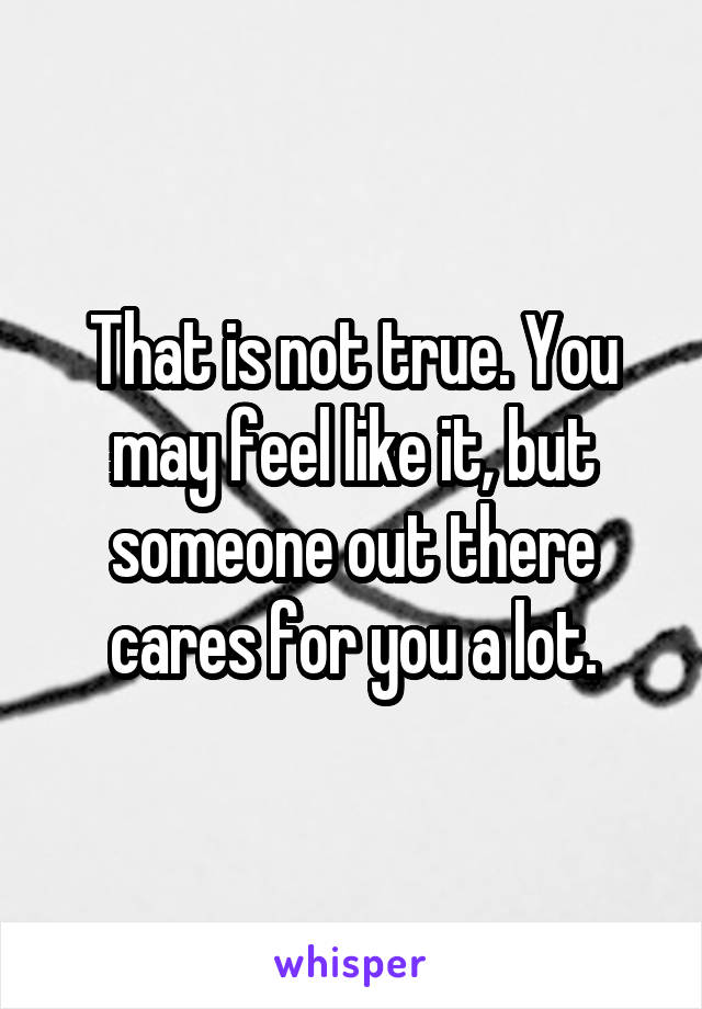 That is not true. You may feel like it, but someone out there cares for you a lot.