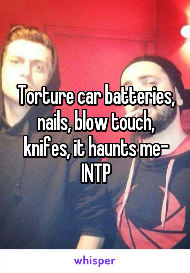 Torture car batteries, nails, blow touch, knifes, it haunts me- INTP