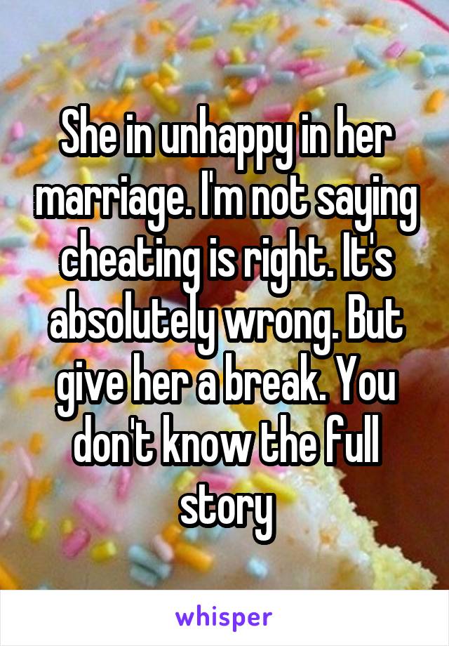 She in unhappy in her marriage. I'm not saying cheating is right. It's absolutely wrong. But give her a break. You don't know the full story