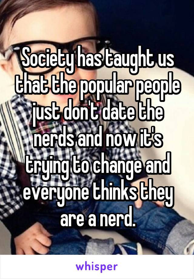 Society has taught us that the popular people just don't date the nerds and now it's trying to change and everyone thinks they are a nerd.