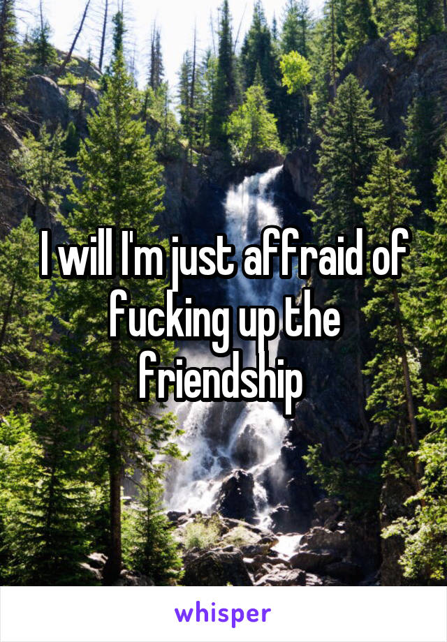 I will I'm just affraid of fucking up the friendship 