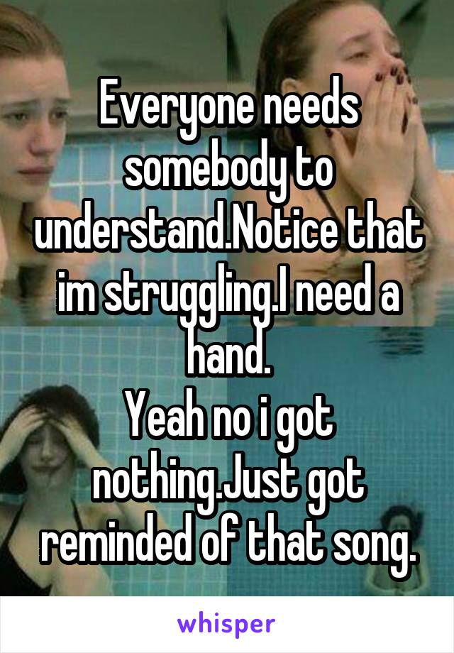 Everyone needs somebody to understand.Notice that im struggling.I need a hand.
Yeah no i got nothing.Just got reminded of that song.