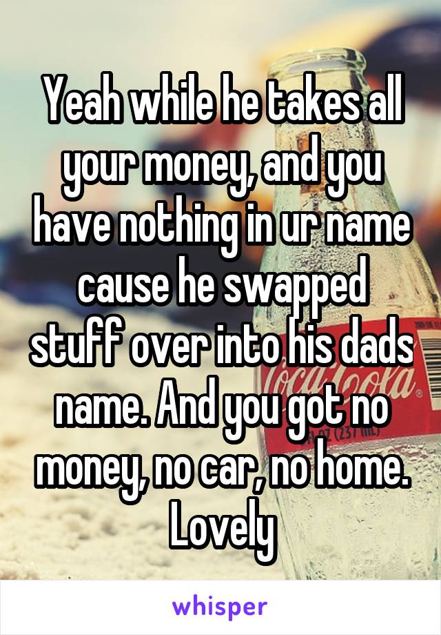 Yeah while he takes all your money, and you have nothing in ur name cause he swapped stuff over into his dads name. And you got no money, no car, no home. Lovely