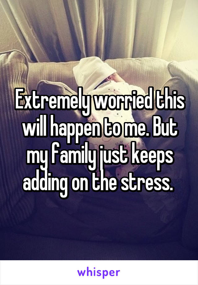 Extremely worried this will happen to me. But my family just keeps adding on the stress. 