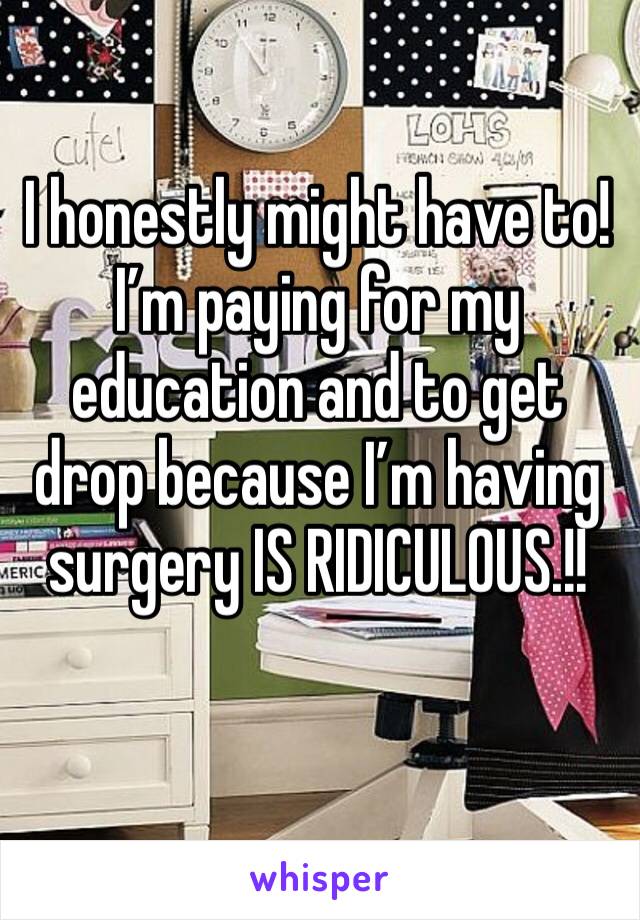 I honestly might have to! I’m paying for my education and to get drop because I’m having
surgery IS RIDICULOUS.!!