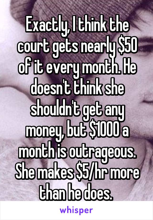 Exactly, I think the court gets nearly $50 of it every month. He doesn't think she shouldn't get any money, but $1000 a month is outrageous. She makes $5/hr more than he does. 