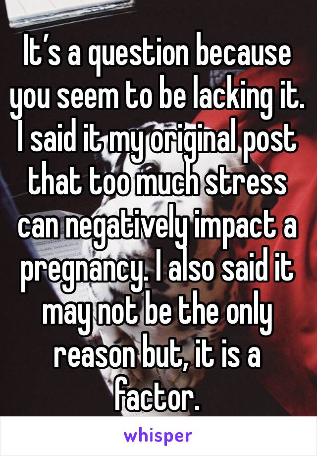 It’s a question because you seem to be lacking it. I said it my original post that too much stress can negatively impact a pregnancy. I also said it may not be the only reason but, it is a factor.