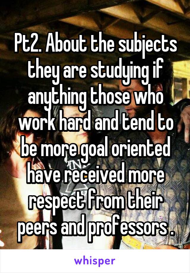 Pt2. About the subjects they are studying if anything those who work hard and tend to be more goal oriented have received more respect from their peers and professors .