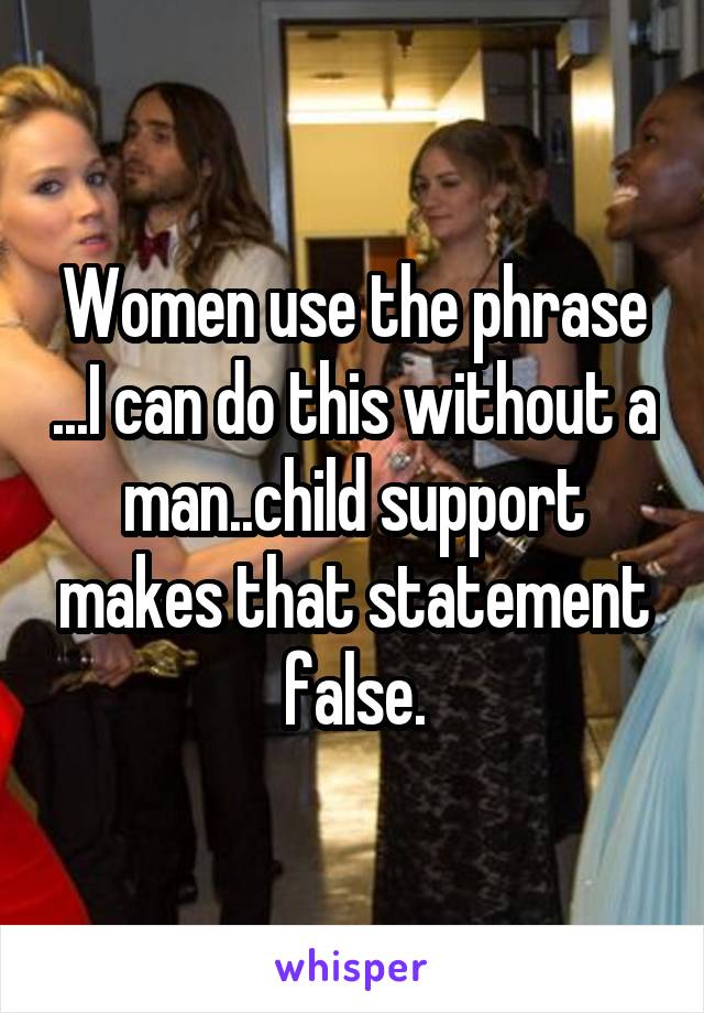 Women use the phrase ...I can do this without a man..child support makes that statement false.