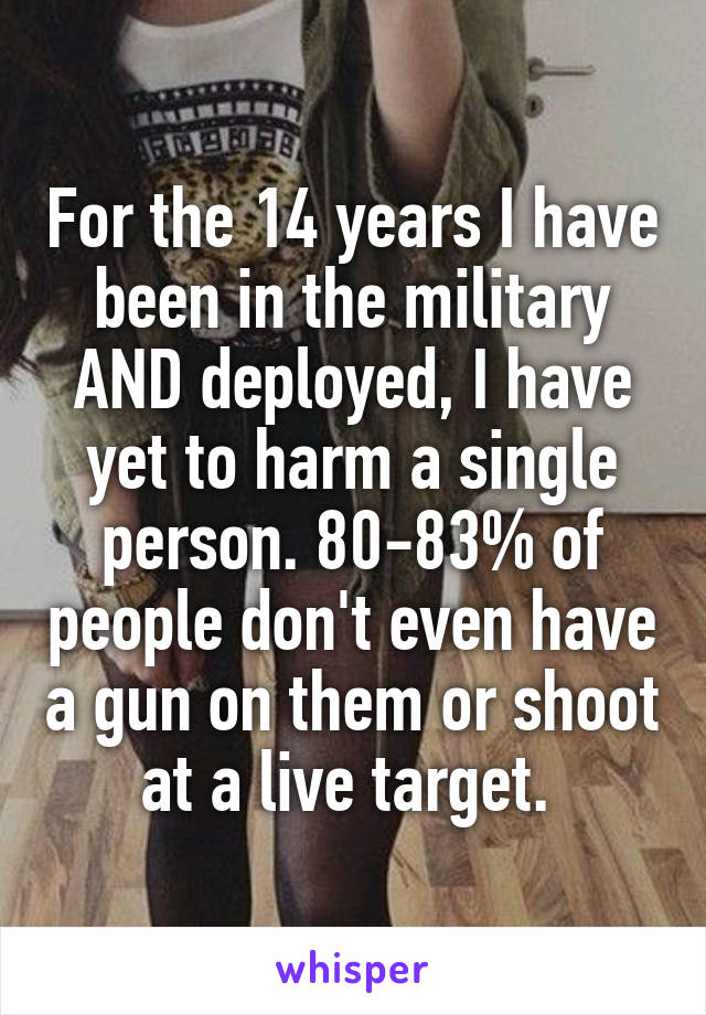 For the 14 years I have been in the military AND deployed, I have yet to harm a single person. 80-83% of people don't even have a gun on them or shoot at a live target. 