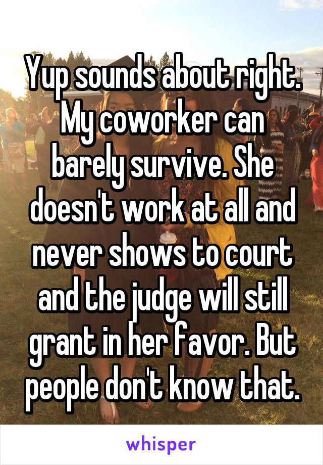 Yup sounds about right. My coworker can barely survive. She doesn't work at all and never shows to court and the judge will still grant in her favor. But people don't know that.