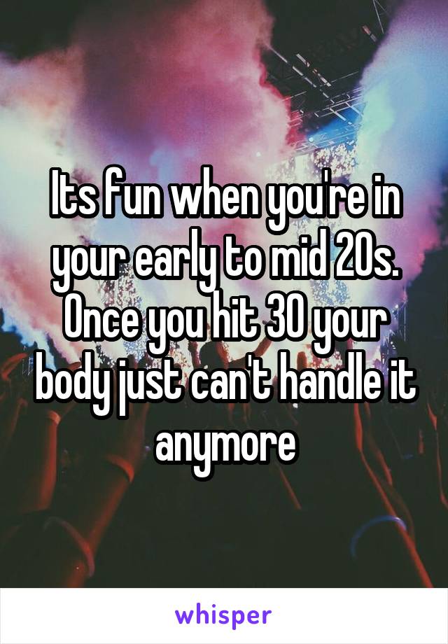 Its fun when you're in your early to mid 20s. Once you hit 30 your body just can't handle it anymore