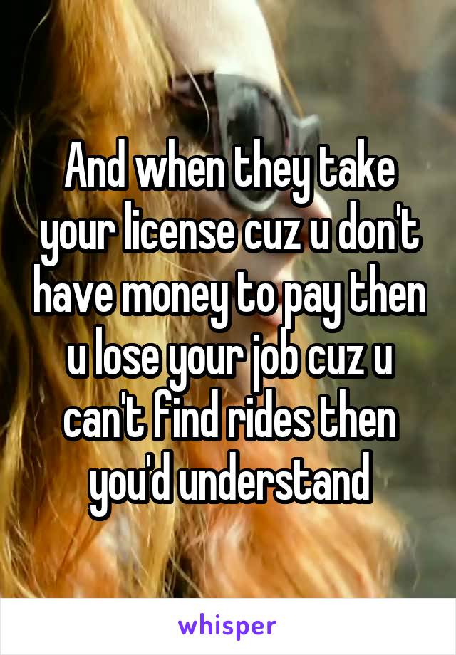 And when they take your license cuz u don't have money to pay then u lose your job cuz u can't find rides then you'd understand