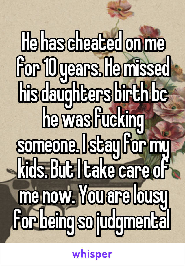 He has cheated on me for 10 years. He missed his daughters birth bc he was fucking someone. I stay for my kids. But I take care of me now. You are lousy for being so judgmental 